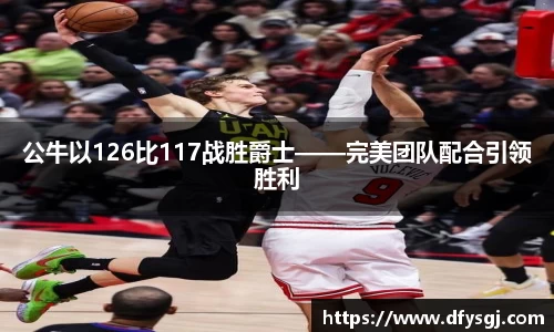 公牛以126比117战胜爵士——完美团队配合引领胜利