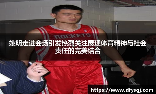姚明走进会场引发热烈关注展现体育精神与社会责任的完美结合