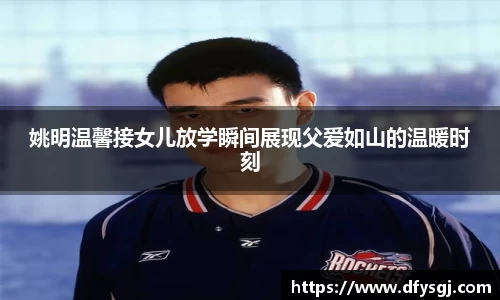姚明温馨接女儿放学瞬间展现父爱如山的温暖时刻