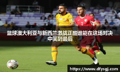 篮球澳大利亚与新西兰激战正酣谁能在这场对决中笑到最后